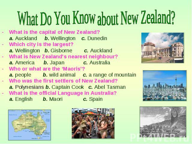 What is the capital of New Zealand? What is the capital of New Zealand? a. Auckland b. Wellington c. Dunedin Which city is the largest? a. Wellington b. Gisborne c. Auckland What is New Zealand’s nearest neighbour? a. America b. Japan c. Australia W…