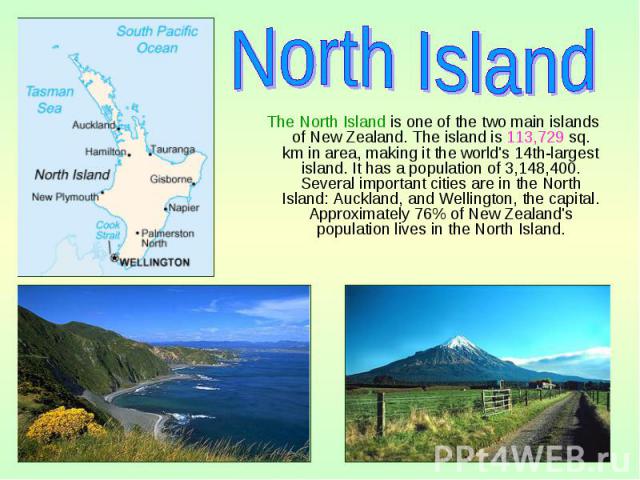 The North Island is one of the two main islands of New Zealand. The island is 113,729 sq. km in area, making it the world's 14th-largest island. It has a population of 3,148,400. Several important cities are in the North Island: Auckland, and Wellin…
