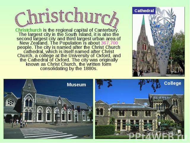 Christchurch is the regional capital of Canterbury. The largest city in the South Island, it is also the second largest city and third largest urban area of New Zealand. The Population is about 367,700 people. The city is named after the Christ Chur…