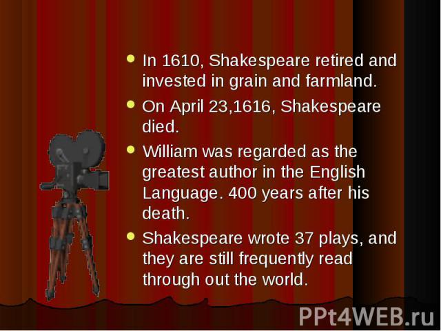 In 1610, Shakespeare retired and invested in grain and farmland. On April 23,1616, Shakespeare died. William was regarded as the greatest author in the English Language. 400 years after his death. Shakespeare wrote 37 plays, and they are still frequ…