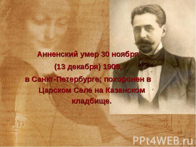 Анненский умер 30 ноября Анненский умер 30 ноября (13 декабря) 1909, в Санкт-Петербурге; похоронен в Царском Селе на Казанском кладбище.