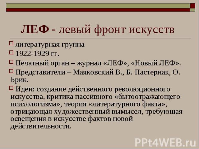 литературная группа литературная группа 1922-1929 гг. Печатный орган – журнал «ЛЕФ», «Новый ЛЕФ». Представители – Маяковский В., Б. Пастернак, О. Брик. Идеи: создание действенного революционного искусства, критика пассивного «бытоотражающего психоло…