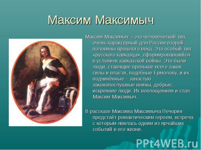 Максим Максимыч - это человеческий тип, очень характерный для России второй половины прошлого века. Это особый тип «русского кавказца», сформировавшийся в условиях кавказской войны. Это были люди, ставящие превыше всего закон силы и власти, подобные…