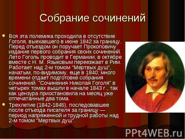 Вся эта полемика проходила в отсутствие Гоголя, выехавшего в июне 1842 за границу. Перед отъездом он поручает Прокоповичу издание первого собрания своих сочинений. Лето Гоголь проводит в Германии, в октябре вместе с Н. М. Языковым переезжает в Рим. …