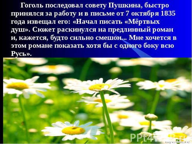 Гоголь последовал совету Пушкина, быстро принялся за работу и в письме от 7 октября 1835 года извещал его: «Начал писать «Мёртвых душ». Сюжет раскинулся на предлинный роман и, кажется, будто сильно смешон... Мне хочется в этом романе показать хотя б…