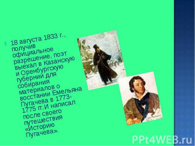 18 августа 1833 г., получив официальное разрешение, поэт выехал в Казанскую и Оренбургскую губернии для собирания материалов о восстании Емельяна Пугачева в 1773-1775 гг.И написал после своего путешествия «Историю Пугачева». 18 августа 1833 г., полу…