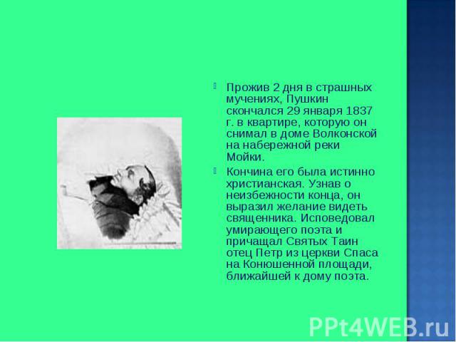 Прожив 2 дня в страшных мучениях, Пушкин скончался 29 января 1837 г. в квартире, которую он снимал в доме Волконской на набережной реки Мойки. Прожив 2 дня в страшных мучениях, Пушкин скончался 29 января 1837 г. в квартире, которую он снимал в доме …