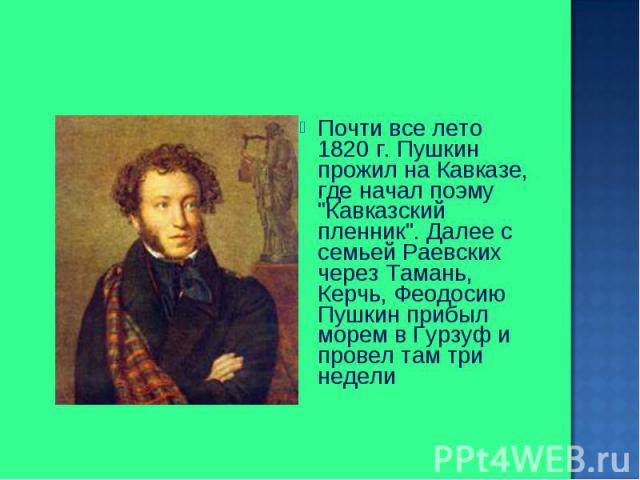 Почти все лето 1820 г. Пушкин прожил на Кавказе, где начал поэму "Кавказский пленник". Далее с семьей Раевских через Тамань, Керчь, Феодосию Пушкин прибыл морем в Гурзуф и провел там три недели Почти все лето 1820 г. Пушкин прожил на Кавка…