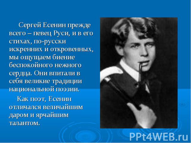 Сергей Есенин прежде всего – певец Руси, и в его стихах, по-русски искренних и откровенных, мы ощущаем биение беспокойного нежного сердца. Они впитали в себя великие традиции национальной поэзии. Как поэт, Есенин отличался величайшим даром и ярчайши…