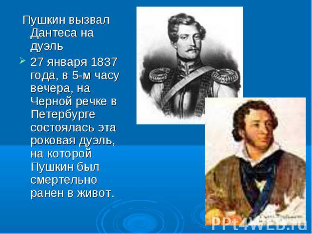 Пушкин вызвал Дантеса на дуэль Пушкин вызвал Дантеса на дуэль 27 января 1837 года, в 5-м часу вечера, на Черной речке в Петербурге состоялась эта роковая дуэль, на которой Пушкин был смертельно ранен в живот.