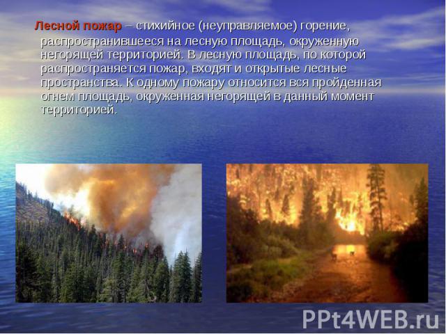   Лесной пожар – стихийное (неуправляемое) горение, распространившееся на лесную площадь, окруженную негорящей территорией. В лесную площадь, по которой распространяется пожар, входят и открытые лесные пространства. К одному пожару относится вс…