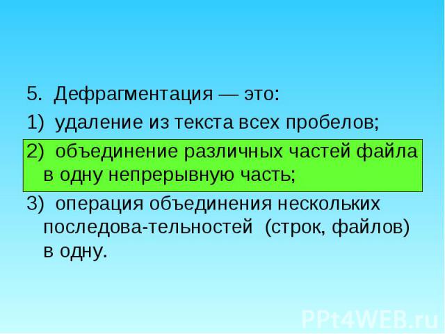 5. Дефрагментация — это: 5. Дефрагментация — это: 1) удаление из текста всех пробелов; 2) объединение различных частей файла в одну непрерывную часть; 3) операция объединения нескольких последова­тельностей (строк, файлов) в одну.