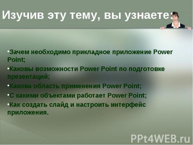 Изучив эту тему, вы узнаете: Зачем необходимо прикладное приложение Power Point; Каковы возможности Power Point по подготовке презентаций; Какова область применения Power Point; С какими объектами работает Power Point; Как создать слайд и настроить …