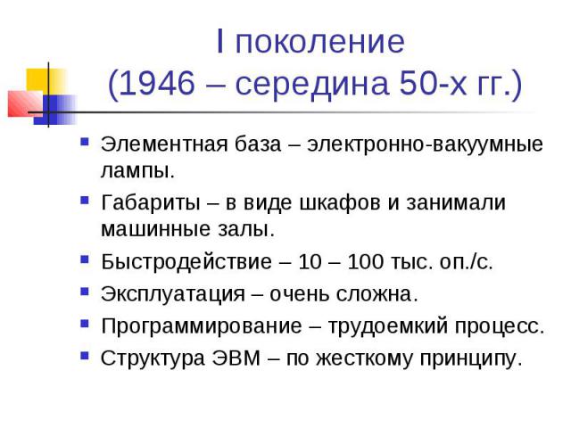 I поколение (1946 – середина 50-х гг.) Элементная база – электронно-вакуумные лампы. Габариты – в виде шкафов и занимали машинные залы. Быстродействие – 10 – 100 тыс. оп./с. Эксплуатация – очень сложна. Программирование – трудоемкий процесс. Структу…