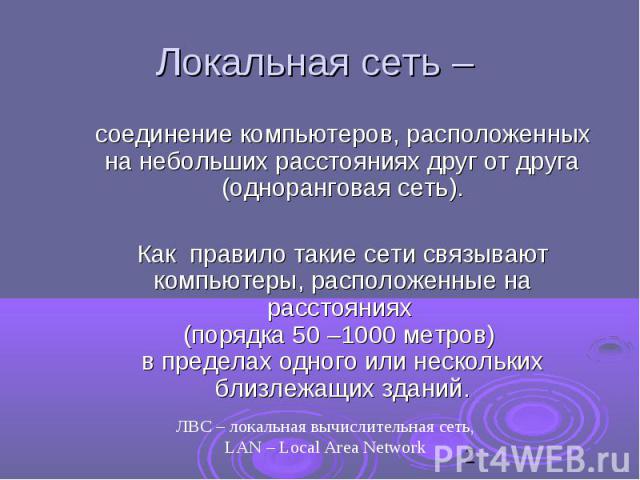 Локальная сеть – соединение компьютеров, расположенных на небольших расстояниях друг от друга (одноранговая сеть). Как правило такие сети связывают компьютеры, расположенные на расстояниях (порядка 50 –1000 метров) в пределах одного или нескольких б…