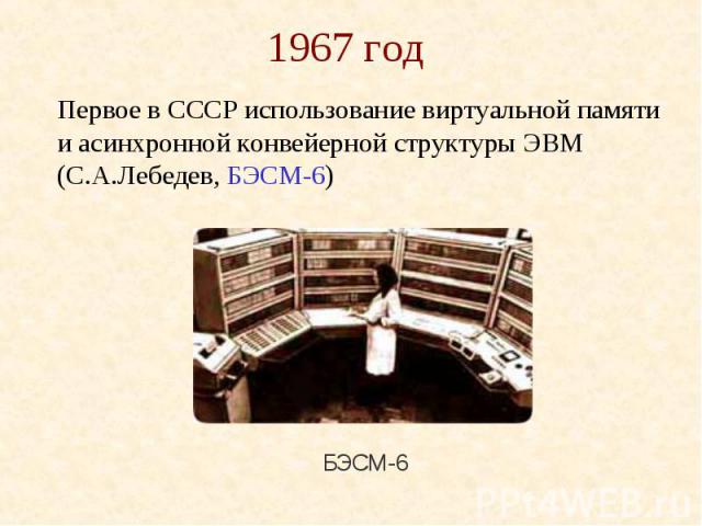 1967 год Первое в СССР использование виртуальной памяти и асинхронной конвейерной структуры ЭВМ (С.А.Лебедев, БЭСМ-6)