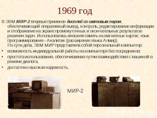 1969 год В ЭВМ МИР-2 впервые применен дисплей со световым пером, обеспечивающий оперативный вывод, контроль, редактирование информации и отображение на экране промежуточных и окончательных результатов решения задач. Использовалась внешняя память на …