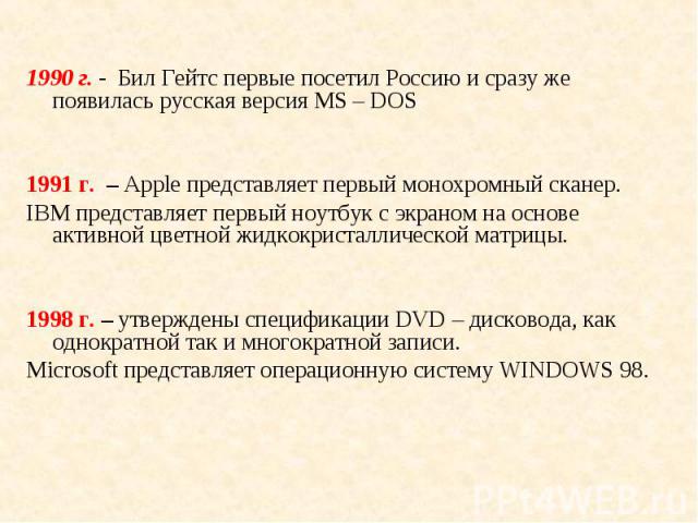 1990 г. - Бил Гейтс первые посетил Россию и сразу же появилась русская версия МS – DOS 1991 г. – Apple представляет первый монохромный сканер. IBM представляет первый ноутбук с экраном на основе активной цветной жидкокристаллической матрицы. 1998 г.…