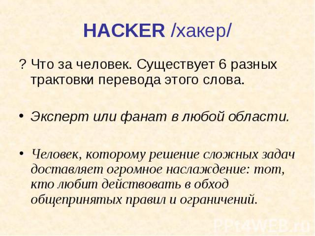 HACKER /хакер/ ? Что за человек. Существует 6 разных трактовки перевода этого слова. Эксперт или фанат в любой области. Человек, которому решение сложных задач доставляет огромное наслаждение: тот, кто любит действовать в обход общепринятых правил и…