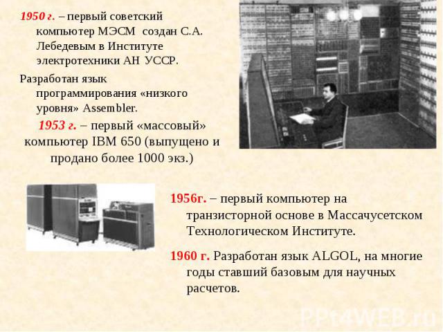 1950 г. – первый советский компьютер МЭСМ создан С.А. Лебедевым в Институте электротехники АН УССР. 1950 г. – первый советский компьютер МЭСМ создан С.А. Лебедевым в Институте электротехники АН УССР. Разработан язык программирования «низкого уровня»…