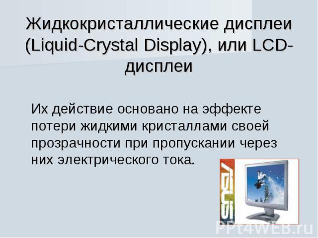 Жидкокристаллические дисплеи (Liquid-Crystal Display), или LCD-дисплеи Их действие основано на эффекте потери жидкими кристаллами своей прозрачности при пропускании через них электрического тока.