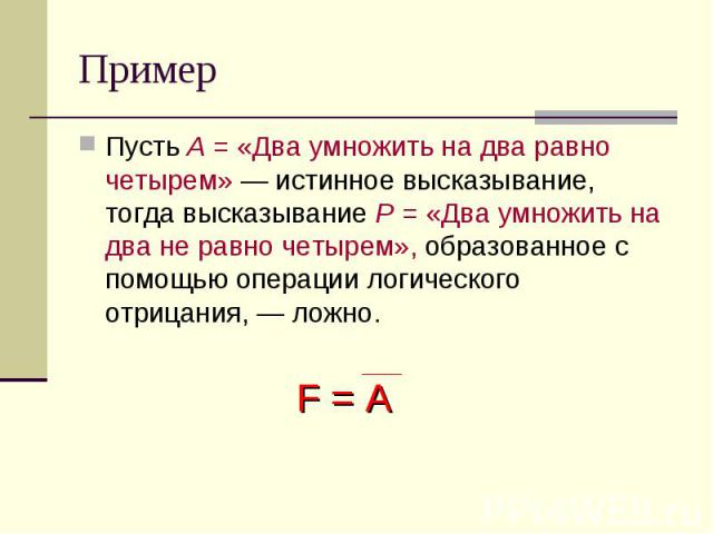 Пример Пусть А = «Два умножить на два равно четырем» — истинное высказывание, тогда высказывание Р = «Два умножить на два не равно четырем», образованное с помощью операции логического отрицания, — ложно.