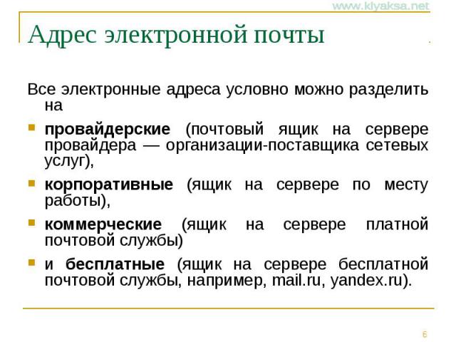 Адрес электронной почты Все электронные адреса условно можно разделить на провайдерские (почтовый ящик на сервере провайдера — организации-поставщика сетевых услуг), корпоративные (ящик на сервере по месту работы), коммерческие (ящик на сервере плат…