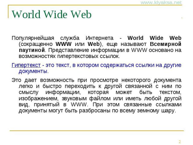 World Wide Web Популярнейшая служба Интернета - World Wide Web (сокращенно WWW или Web), еще называют Всемирной паутиной. Представление информации в WWW основано на возможностях гипертекстовых ссылок. Гипертекст - это текст, в котором содержаться сс…