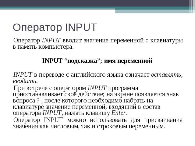 Оператор INPUT вводит значение переменной с клавиатуры в память компьютера. Оператор INPUT вводит значение переменной с клавиатуры в память компьютера. INPUT “подсказка”; имя переменной INPUT в переводе с английского языка означает вставлять, вводит…