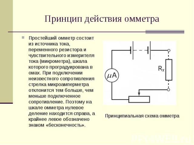 Простейший омметр состоит из источника тока, переменного резистора и чувствительного измерителя тока (микрометра), шкала которого проградуирована в омах. При подключении неизвестного сопротивления стрелка микроамперметра отклонится тем больше, чем м…
