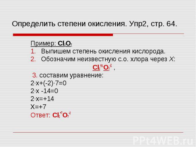 Пример: Cl2O7 Пример: Cl2O7 Выпишем степень окисления кислорода. Обозначим неизвестную с.о. хлора через Х: Cl2+х O7-2 , 3. составим уравнение: 2∙х+(-2)∙7=0 2∙х -14=0 2∙х=+14 Х=+7 Ответ: Cl2+7O7-2