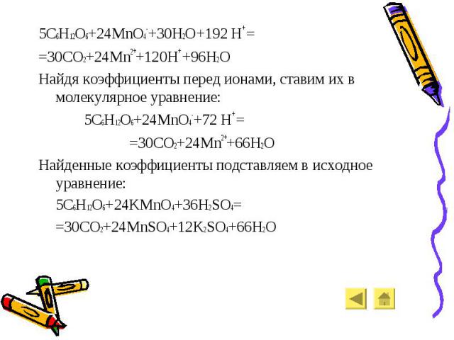 5C6H12O6+24MnO4-+30H2O+192 H+ = 5C6H12O6+24MnO4-+30H2O+192 H+ = =30CO2+24Mn2++120H+ +96H2O Найдя коэффициенты перед ионами, ставим их в молекулярное уравнение: 5C6H12O6+24MnO4-+72 H+ = =30CO2+24Mn2++66H2O Найденные коэффициенты подставляем в исходно…