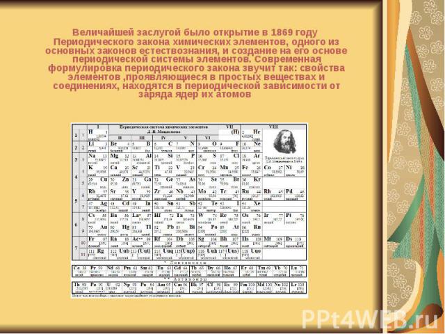 Величайшей заслугой было открытие в 1869 году Периодического закона химических элементов, одного из основных законов естествознания, и создание на его основе периодической системы элементов. Современная формулировка периодического закона звучит так:…