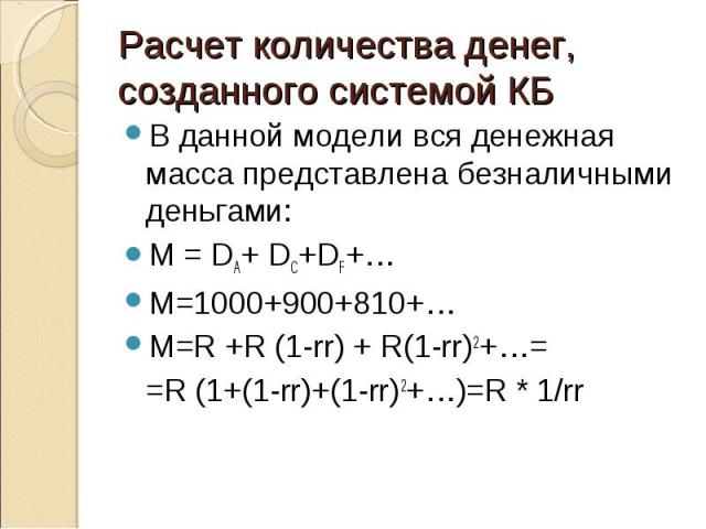 В данной модели вся денежная масса представлена безналичными деньгами: В данной модели вся денежная масса представлена безналичными деньгами: М = DA+ DC+DF+… M=1000+900+810+… M=R +R (1-rr) + R(1-rr)2+…= =R (1+(1-rr)+(1-rr)2+…)=R * 1/rr