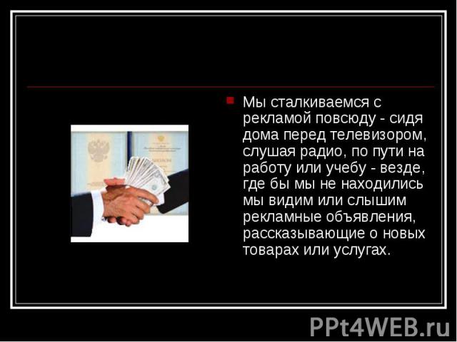 Мы сталкиваемся с рекламой повсюду - сидя дома перед телевизором, слушая радио, по пути на работу или учебу - везде, где бы мы не находились мы видим или слышим рекламные объявления, рассказывающие о новых товарах или услугах. Мы сталкиваемся с рекл…