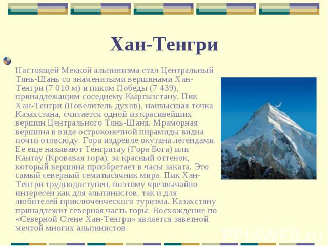 Настоящей Меккой альпинизма стал Центральный Тянь-Шань со знаменитыми вершинами Хан-Тенгри (7 010 м) и пиком Победы (7 439), принадлежащим соседнему Кыргызстану. Пик Хан-Тенгри (Повелитель духов), наивысшая точка Казахстана, считается одной из краси…