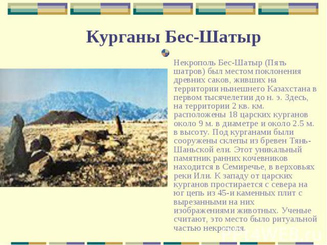Некрополь Бес-Шатыр (Пять шатров) был местом поклонения древних саков, живших на территории нынешнего Казахстана в первом тысячелетии до н. э. Здесь, на территории 2 кв. км. расположены 18 царских курганов около 9 м. в диаметре и около 2.5 м. в высо…