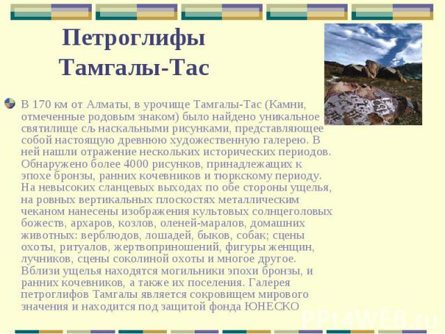 В 170 км от Алматы, в урочище Тамгалы-Тас (Камни, отмеченные родовым знаком) было найдено уникальное святилище сљ наскальными рисунками, представляющее собой настоящую древнюю художественную галерею. В ней нашли отражение нескольких исторических пер…