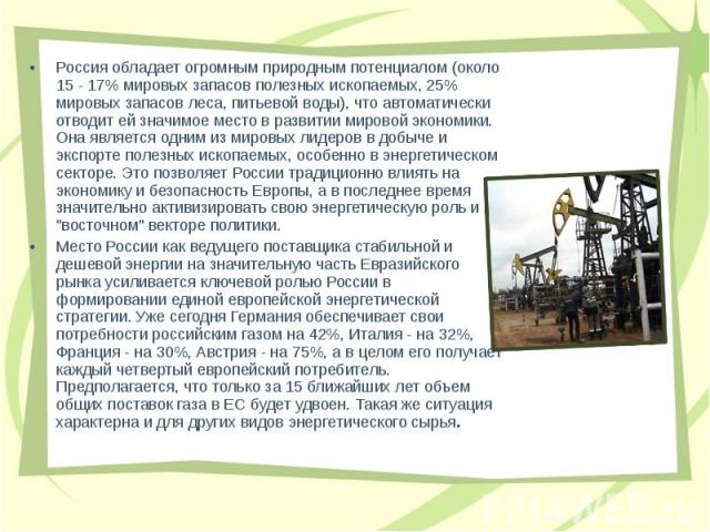 Россия обладает огромным природным потенциалом (около 15 - 17% мировых запасов полезных ископаемых, 25% мировых запасов леса, питьевой воды), что автоматически отводит ей значимое место в развитии мировой экономики. Она является одним из мировых лид…