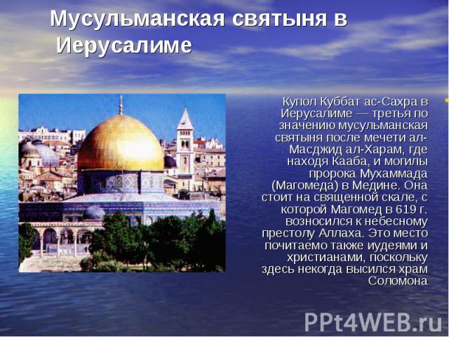 Купол Куббат ас-Сахра в Иерусалиме — третья по значению мусульманская святыня после мечети ал-Масджид ал-Харам, где находя Кааба, и могилы пророка Мухаммада (Магомеда) в Медине. Она стоит на священной скале, с которой Магомед в 619 г. возносился к н…