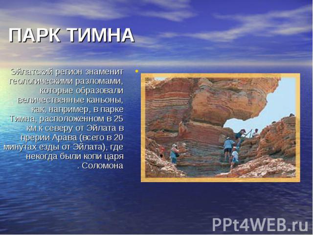 Эйлатский регион знаменит геологическими разломами, которые образовали величественные каньоны, как, например, в парке Тимна, расположенном в 25 км к северу от Эйлата в прерии Арава (всего в 20 минутах езды от Эйлата), где некогда были копи царя Соло…