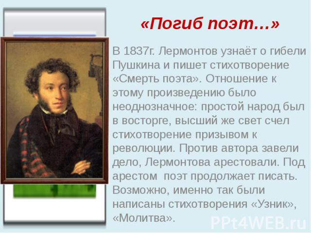 «Погиб поэт…» В 1837г. Лермонтов узнаёт о гибели Пушкина и пишет стихотворение «Смерть поэта». Отношение к этому произведению было неоднозначное: простой народ был в восторге, высший же свет счел стихотворение призывом к революции. Против автора зав…