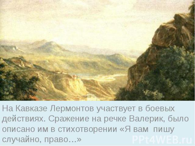 На Кавказе Лермонтов участвует в боевых действиях. Сражение на речке Валерик, было описано им в стихотворении «Я вам пишу случайно, право…»