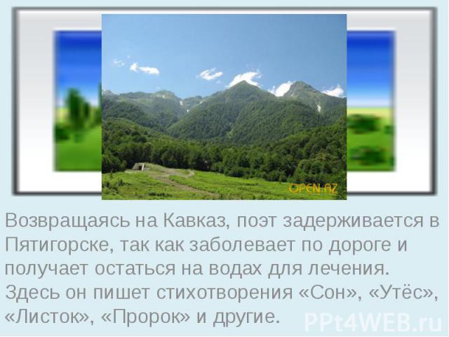 Возвращаясь на Кавказ, поэт задерживается в Пятигорске, так как заболевает по дороге и получает остаться на водах для лечения. Здесь он пишет стихотворения «Сон», «Утёс», «Листок», «Пророк» и другие.
