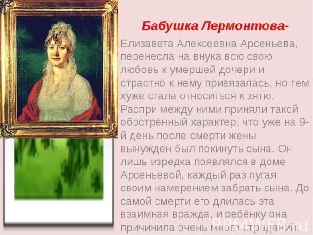 Бабушка Лермонтова- Елизавета Алексеевна Арсеньева, перенесла на внука всю свою любовь к умершей дочери и страстно к нему привязалась, но тем хуже стала относиться к зятю. Распри между ними приняли такой обострённый характер, что уже на 9-й день пос…