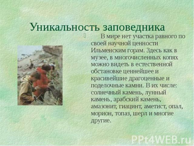 Уникальность заповедника В мире нет участка равного по своей научной ценности Ильменским горам. Здесь как в музее, в многочисленных копях можно видеть в естественной обстановке ценнейшее и красивейшие драгоценные и поделочные камни. В их числе: солн…