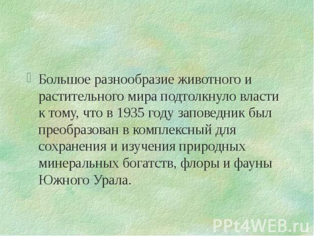 Большое разнообразие животного и растительного мира подтолкнуло власти к тому, что в 1935 году заповедник был преобразован в комплексный для сохранения и изучения природных минеральных богатств, флоры и фауны Южного Урала. Большое разнообразие живот…