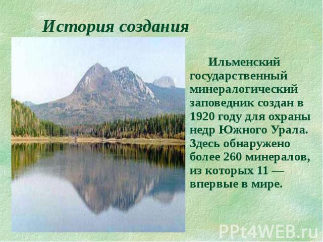История создания Ильменский государственный минералогический заповедник создан в 1920 году для охраны недр Южного Урала. Здесь обнаружено более 260 минералов, из которых 11 — впервые в мире.