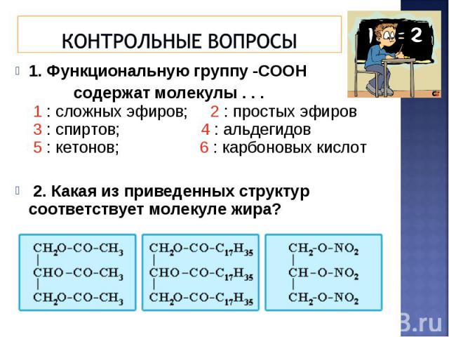 1. Функциональную группу -СООН 1. Функциональную группу -СООН содержат молекулы . . . 1 : сложных эфиров; 2 : простых эфиров 3 : спиртов; 4 : альдегидов 5 : кетонов; 6 : карбоновых кислот 2. Какая из приведенных структур соответствует молекуле жира?