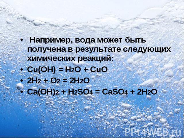 Например, вода может быть получена в результате следующих химических реакций: Cu(OH) = H2O + CuO 2Н2 + O2 = 2Н2O Са(ОН)2 + H2SO4 = CaSO4 + 2Н2O
